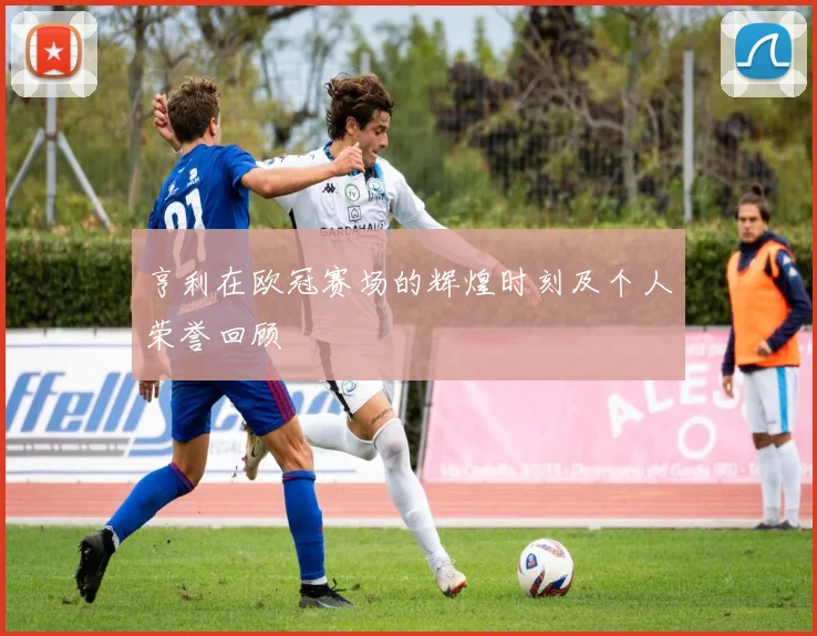 亨利在欧冠赛场的辉煌时刻及个人荣誉回顾