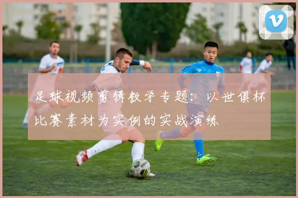 足球视频剪辑教学专题：以世俱杯比赛素材为实例的实战演练