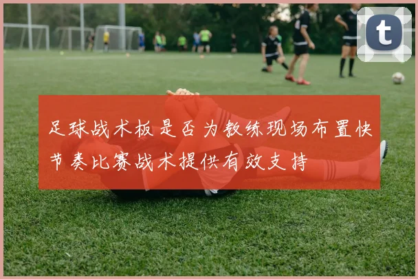 足球战术板是否为教练现场布置快节奏比赛战术提供有效支持