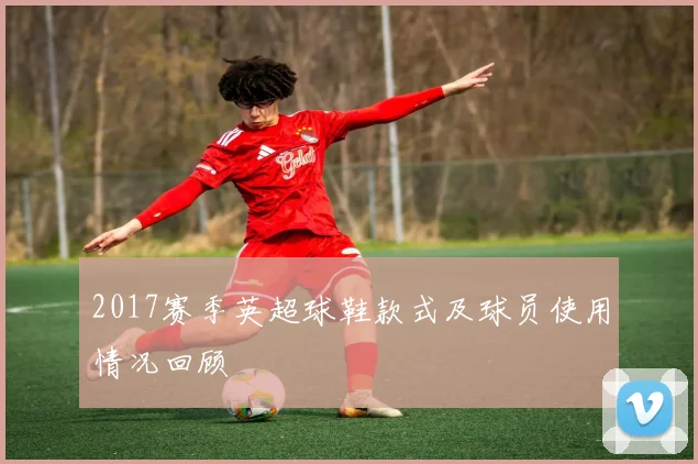 2017赛季英超球鞋款式及球员使用情况回顾
